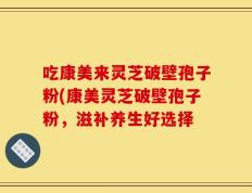 吃康美来灵芝破壁孢子粉(康美灵芝破壁孢子粉，滋补养生好选择
