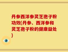 丹参西洋参灵芝孢子粉功效(丹参、西洋参和灵芝孢子粉的健康益处)