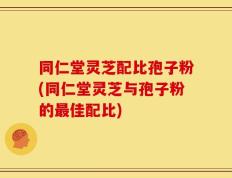 同仁堂灵芝配比孢子粉(同仁堂灵芝与孢子粉的最佳配比)