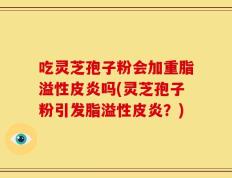 吃灵芝孢子粉会加重脂溢性皮炎吗(灵芝孢子粉引发脂溢性皮炎？)