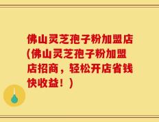 佛山灵芝孢子粉加盟店(佛山灵芝孢子粉加盟店招商，轻松开店省钱快收益！)