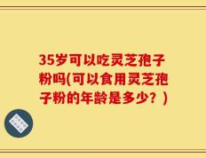 35岁可以吃灵芝孢子粉吗(可以食用灵芝孢子粉的年龄是多少？)