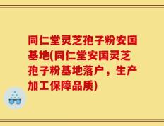同仁堂灵芝孢子粉安国基地(同仁堂安国灵芝孢子粉基地落户，生产加工保障品质)