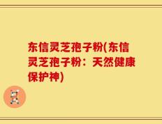 东信灵芝孢子粉(东信灵芝孢子粉：天然健康保护神)