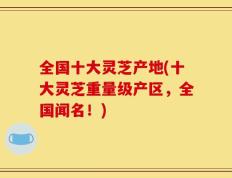 全国十大灵芝产地(十大灵芝重量级产区，全国闻名！)