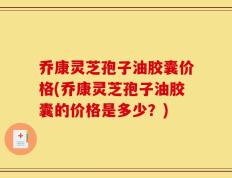 乔康灵芝孢子油胶囊价格(乔康灵芝孢子油胶囊的价格是多少？)