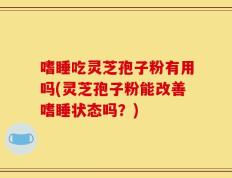 嗜睡吃灵芝孢子粉有用吗(灵芝孢子粉能改善嗜睡状态吗？)