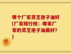 哪个厂家灵芝孢子油好(厂家排行榜：哪家厂家的灵芝孢子油最好？)