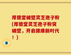 厚德堂破壁灵芝孢子粉(厚德堂灵芝孢子粉突破壁，开启健康新时代！)