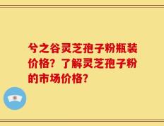 兮之谷灵芝孢子粉瓶装价格？了解灵芝孢子粉的市场价格？