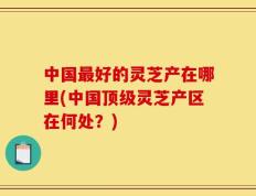 中国最好的灵芝产在哪里(中国顶级灵芝产区在何处？)