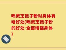 喝灵芝孢子粉对身体有啥好处(喝灵芝孢子粉的好处-全面增强身体)