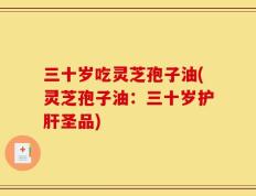三十岁吃灵芝孢子油(灵芝孢子油：三十岁护肝圣品)