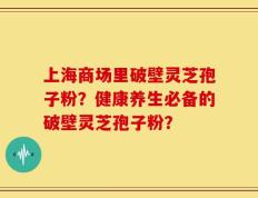 上海商场里破壁灵芝孢子粉？健康养生必备的破壁灵芝孢子粉？