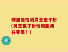 哪里能检测灵芝孢子粉(灵芝孢子粉检测服务在哪里？)