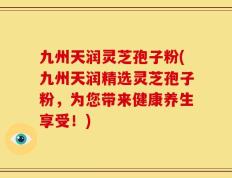 九州天润灵芝孢子粉(九州天润精选灵芝孢子粉，为您带来健康养生享受！)