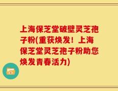 上海保芝堂破壁灵芝孢子粉(重获焕发！上海保芝堂灵芝孢子粉助您焕发青春活力)