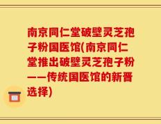 南京同仁堂破壁灵芝孢子粉国医馆(南京同仁堂推出破壁灵芝孢子粉——传统国医馆的新晋选择)