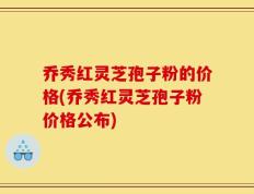 乔秀红灵芝孢子粉的价格(乔秀红灵芝孢子粉价格公布)