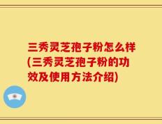 三秀灵芝孢子粉怎么样(三秀灵芝孢子粉的功效及使用方法介绍)