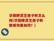 华德牌灵芝孢子粉怎么样(华德牌灵芝孢子粉使用效果如何？)
