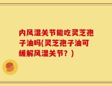 内风湿关节能吃灵芝孢子油吗(灵芝孢子油可缓解风湿关节？)