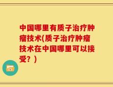中国哪里有质子治疗肿瘤技术(质子治疗肿瘤技术在中国哪里可以接受？)