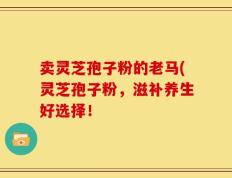 卖灵芝孢子粉的老马(灵芝孢子粉，滋补养生好选择！