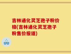 吉林通化灵芝孢子粉价格(吉林通化灵芝孢子粉售价报道)
