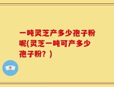 一吨灵芝产多少孢子粉呢(灵芝一吨可产多少孢子粉？)
