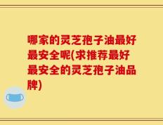 哪家的灵芝孢子油最好最安全呢(求推荐最好最安全的灵芝孢子油品牌)