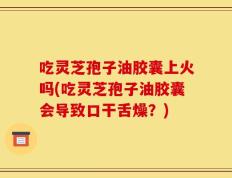 吃灵芝孢子油胶囊上火吗(吃灵芝孢子油胶囊会导致口干舌燥？)