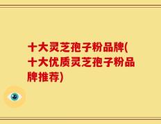 十大灵芝孢子粉品牌(十大优质灵芝孢子粉品牌推荐)