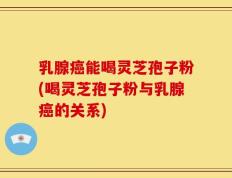 乳腺癌能喝灵芝孢子粉(喝灵芝孢子粉与乳腺癌的关系)