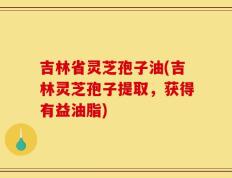 吉林省灵芝孢子油(吉林灵芝孢子提取，获得有益油脂)