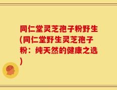同仁堂灵芝孢子粉野生(同仁堂野生灵芝孢子粉：纯天然的健康之选)