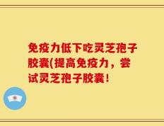 免疫力低下吃灵芝孢子胶囊(提高免疫力，尝试灵芝孢子胶囊！