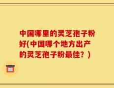 中国哪里的灵芝孢子粉好(中国哪个地方出产的灵芝孢子粉最佳？)
