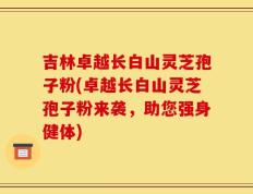 吉林卓越长白山灵芝孢子粉(卓越长白山灵芝孢子粉来袭，助您强身健体)