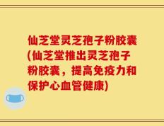 仙芝堂灵芝孢子粉胶囊(仙芝堂推出灵芝孢子粉胶囊，提高免疫力和保护心血管健康)