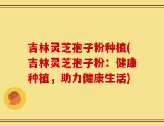 吉林灵芝孢子粉种植(吉林灵芝孢子粉：健康种植，助力健康生活)