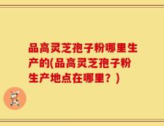 品高灵芝孢子粉哪里生产的(品高灵芝孢子粉生产地点在哪里？)