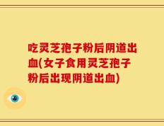 吃灵芝孢子粉后阴道出血(女子食用灵芝孢子粉后出现阴道出血)