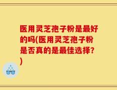 医用灵芝孢子粉是最好的吗(医用灵芝孢子粉是否真的是最佳选择？)