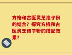 方格和古医灵芝孢子粉的结合？探究方格和古医灵芝孢子粉的搭配效果？