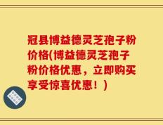 冠县博益德灵芝孢子粉价格(博益德灵芝孢子粉价格优惠，立即购买享受惊喜优惠！)