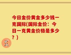 今日金价黄金多少钱一克国际(国际金价：今日一克黄金价格是多少？)