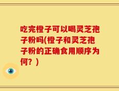 吃完橙子可以喝灵芝孢子粉吗(橙子和灵芝孢子粉的正确食用顺序为何？)