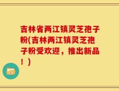 吉林省两江镇灵芝孢子粉(吉林两江镇灵芝孢子粉受欢迎，推出新品！)