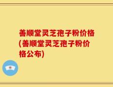 善顺堂灵芝孢子粉价格(善顺堂灵芝孢子粉价格公布)